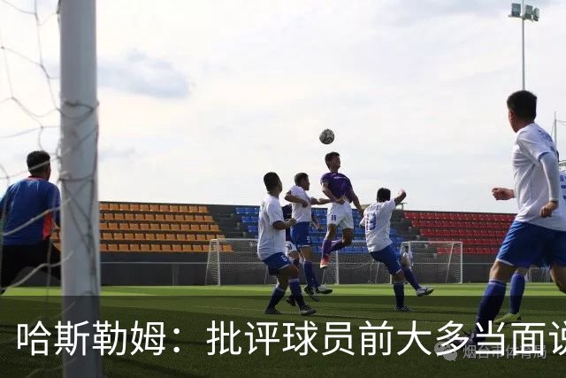 哈斯勒姆：批评球员前大多当面说过，不想只做纯批评者