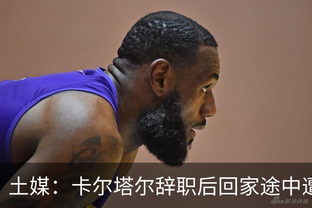 土媒：卡尔塔尔辞职后回家途中遭遇车祸，双方司机均无恙