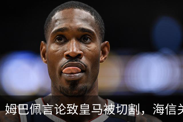姆巴佩言论致皇马被切割，海信关防护背后的信任危机