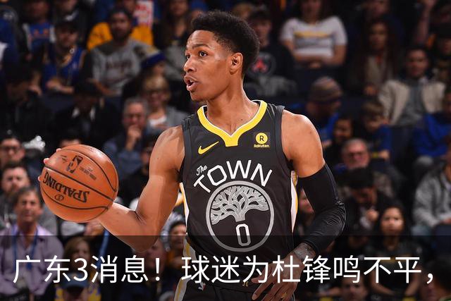 广东3消息！球迷为杜锋鸣不平，胡明轩展现领袖气质，王仕鹏预言成真