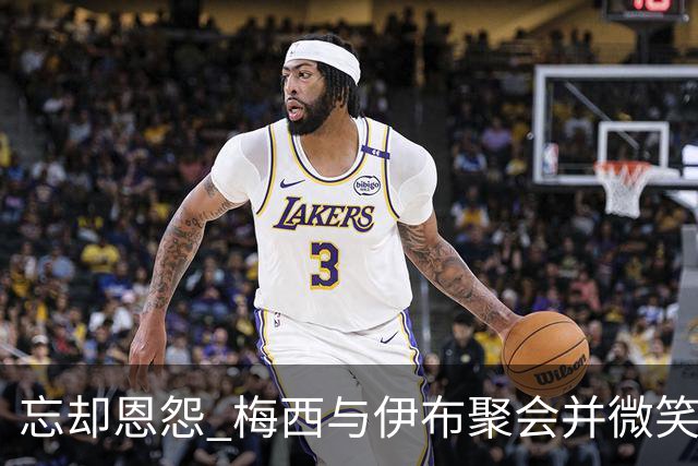 忘却恩怨 梅西与伊布聚会并微笑合影