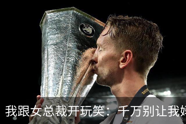 我跟女总裁开玩笑：千万别让我妈看见你，否则她非让你当儿媳