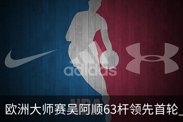 欧洲大师赛吴阿顺63杆领先首轮 李昊桐并列26位