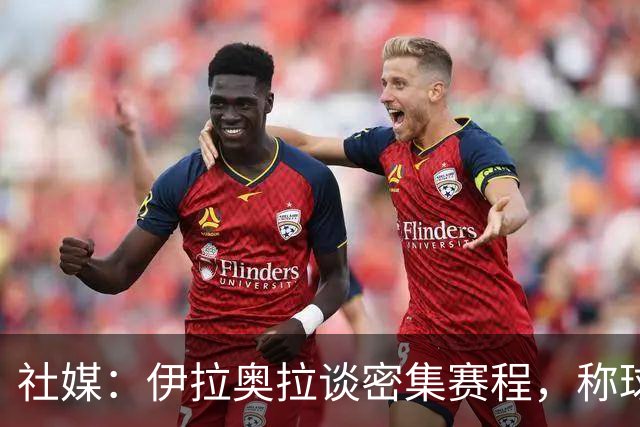 社媒：伊拉奥拉谈密集赛程，称球队状态会有起伏