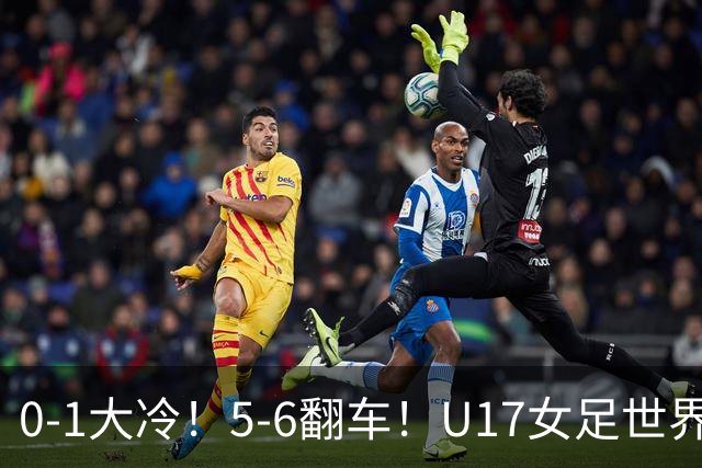 0-1大冷！5-6翻车！U17女足世界杯8强乱了：中国队若赢球将战巴西