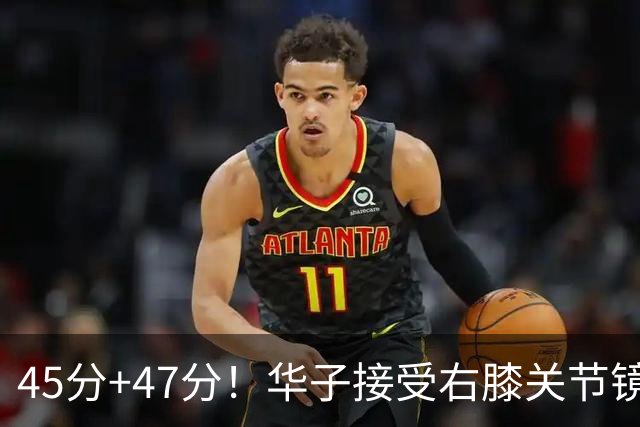 45分+47分！华子接受右膝关节镜手术，3.04亿美金超级顶薪没戏了